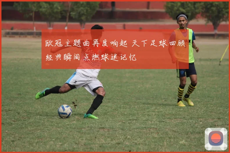 欧冠主题曲再度响起 天下足球回顾经典瞬间点燃球迷记忆
