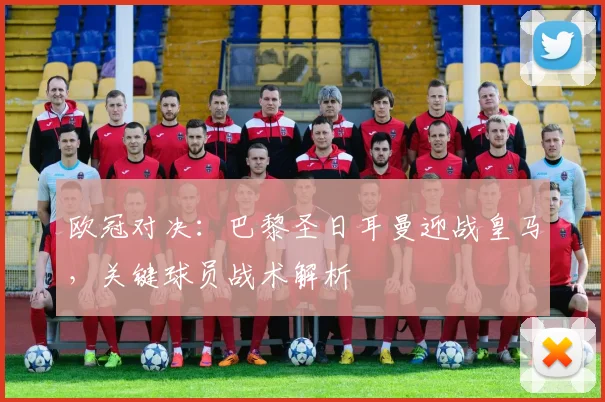 欧冠对决：巴黎圣日耳曼迎战皇马，关键球员战术解析