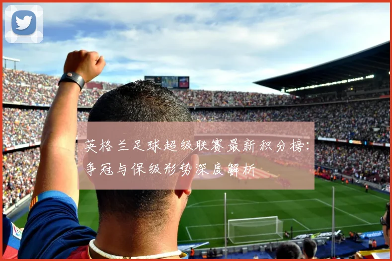 英格兰足球超级联赛最新积分榜：争冠与保级形势深度解析