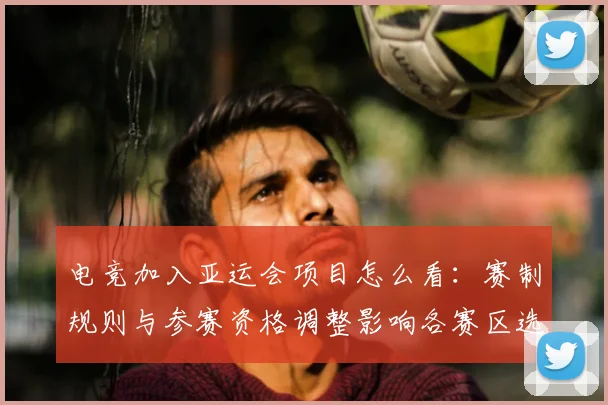 电竞加入亚运会项目怎么看：赛制规则与参赛资格调整影响各赛区选手备战